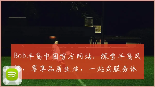 Bob半岛中国官方网站，探索半岛风情，尊享品质生活，一站式服务体验，尽在官网