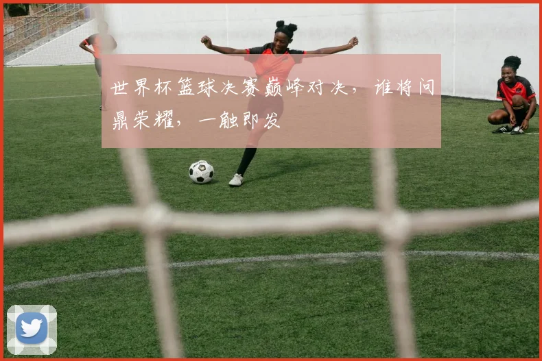 世界杯篮球决赛巅峰对决，谁将问鼎荣耀，一触即发